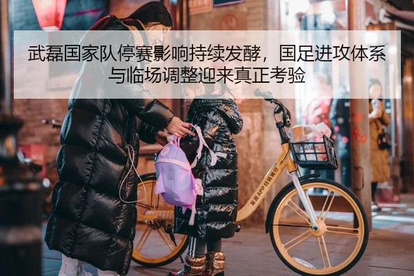 武磊国家队停赛影响持续发酵，国足进攻体系与临场调整迎来真正考验